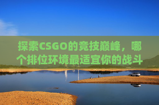 探索CSGO的竞技巅峰，哪个排位环境最适宜你的战斗？-csgo哪个排位环境最好打