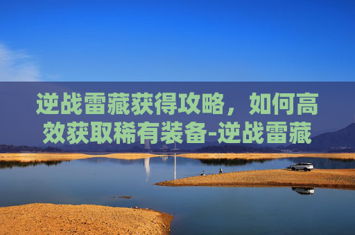 逆战雷藏获得攻略，如何高效获取稀有装备-逆战雷藏角色怎么获得