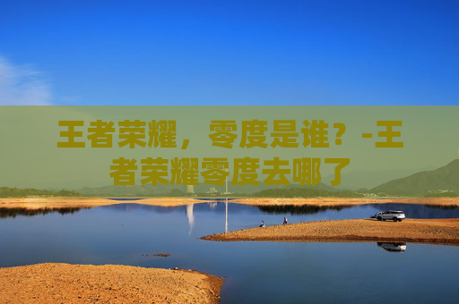 王者荣耀,零度是谁?-王者荣耀零度去哪了 王者荣耀,零度是谁?-王者荣耀零度去哪了