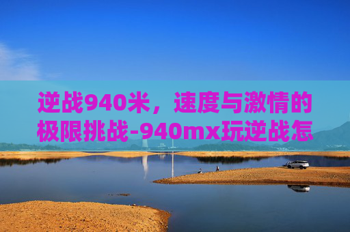 逆战940米，速度与激情的极限挑战-940mx玩逆战怎么样
