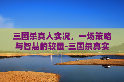 三国杀真人实况，一场策略与智慧的较量-三国杀真实版
