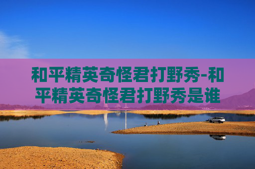 和平精英奇怪君打野秀-和平精英奇怪君打野秀是谁