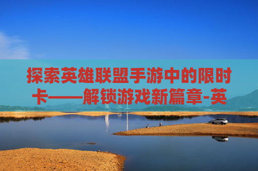 探索英雄联盟手游中的限时卡——解锁游戏新篇章-英雄联盟手游卡限时