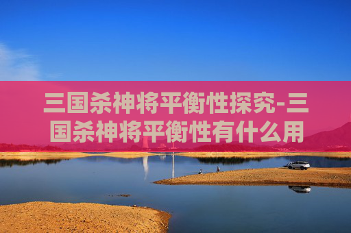 三国杀神将平衡性探究-三国杀神将平衡性有什么用 三国杀神将平衡性探究-三国杀神将平衡性有什么用