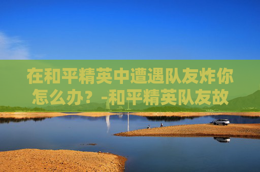 在和平精英中遭遇队友炸你怎么办?-和平精英队友故意炸我怎么办 在和平精英中遭遇队友炸你怎么办?-和平精英队友故意炸我怎么办