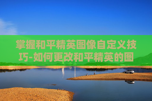 掌握和平精英图像自定义技巧-如何更改和平精英的图像设置