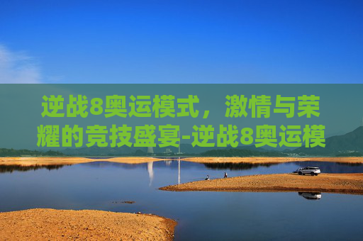 逆战8奥运模式,激情与荣耀的竞技盛宴-逆战8奥运模式怎么开 逆战8奥运模式,激情与荣耀的竞技盛宴-逆战8奥运模式怎么开