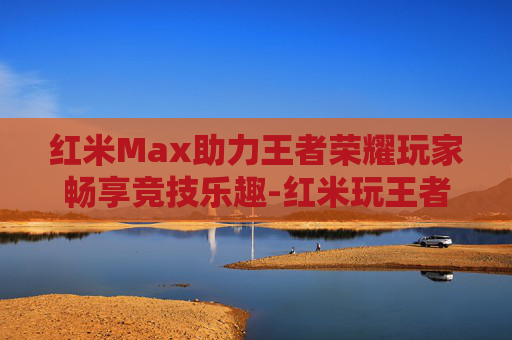 红米Max助力王者荣耀玩家畅享竞技乐趣-红米玩王者荣耀 红米Max助力王者荣耀玩家畅享竞技乐趣-红米玩王者荣耀