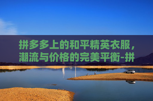拼多多上的和平精英衣服,潮流与价格的完美平衡-拼多多上和平精英衣服能买吗 拼多多上的和平精英衣服,潮流与价格的完美平衡-拼多多上和平精英衣服能买吗