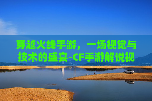 穿越火线手游，一场视觉与技术的盛宴-CF手游解说视频