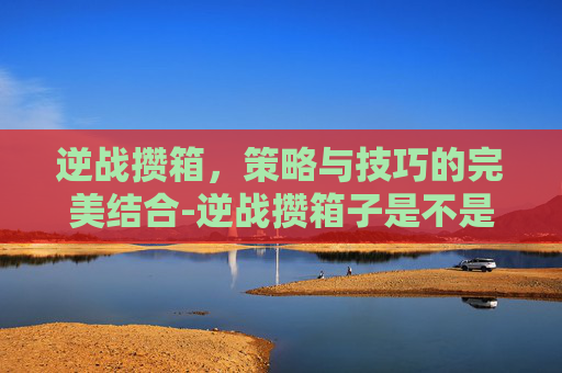 逆战攒箱,策略与技巧的完美结合-逆战攒箱子是不是能增加爆率 逆战攒箱,策略与技巧的完美结合-逆战攒箱子是不是能增加爆率