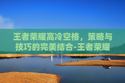 王者荣耀高冷空格，策略与技巧的完美结合-王者荣耀高冷空格ID