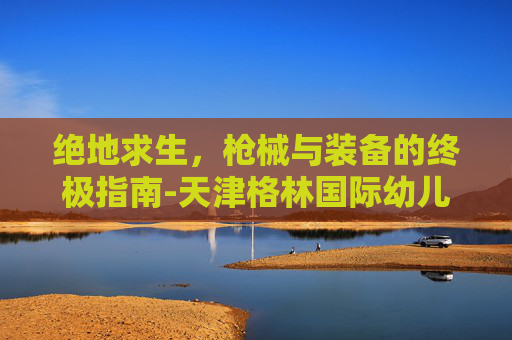 绝地求生,枪械与装备的终极指南-天津格林国际幼儿园学费 绝地求生,枪械与装备的终极指南-天津格林国际幼儿园学费