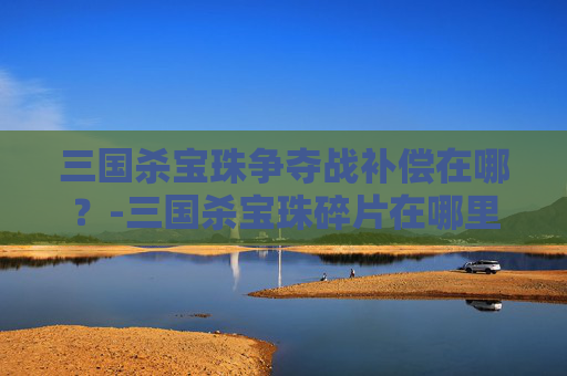 三国杀宝珠争夺战补偿在哪？-三国杀宝珠碎片在哪里合成2026