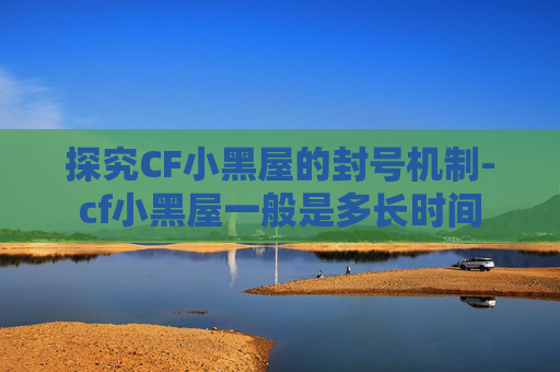 探究CF小黑屋的封号机制-cf小黑屋一般是多长时间