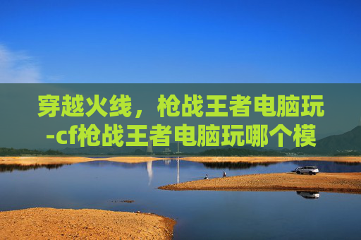 穿越火线，枪战王者电脑玩-cf枪战王者电脑玩哪个模式