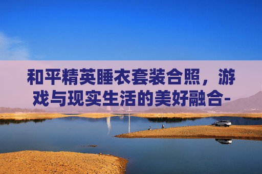 和平精英睡衣套装合照，游戏与现实生活的美好融合-和平精英睡衣套装合照大全
