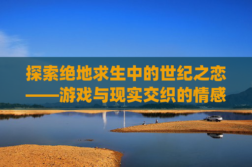 探索绝地求生中的世纪之恋——游戏与现实交织的情感故事-pubg世纪之恋TXT免费下载