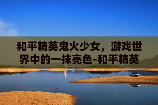 和平精英鬼火少女，游戏世界中的一抹亮色-和平精英鬼火少年