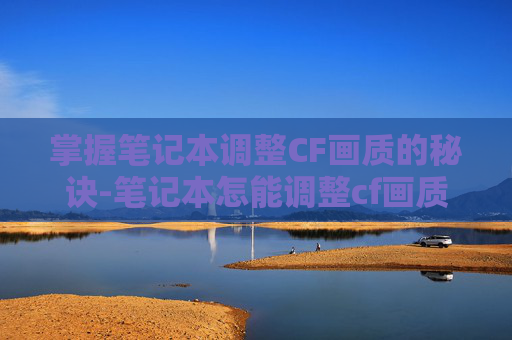 掌握笔记本调整CF画质的秘诀-笔记本怎能调整cf画质清晰度