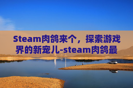 Steam肉鸽来个，探索游戏界的新宠儿-steam肉鸽最新