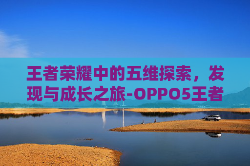 王者荣耀中的五维探索,发现与成长之旅-OPPO5王者 王者荣耀中的五维探索,发现与成长之旅-OPPO5王者