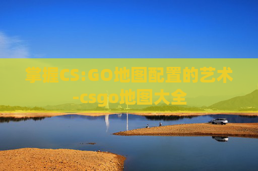掌握CS:GO地图配置的艺术-csgo地图大全