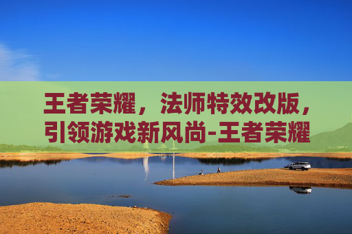 王者荣耀,法师特效改版,引领游戏新风尚-王者荣耀法师特效改版了吗 王者荣耀,法师特效改版,引领游戏新风尚-王者荣耀法师特效改版了吗