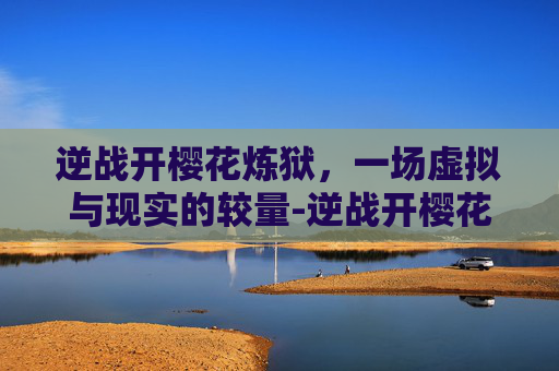 逆战开樱花炼狱,一场虚拟与现实的较量-逆战开樱花炼狱怎么开 逆战开樱花炼狱,一场虚拟与现实的较量-逆战开樱花炼狱怎么开