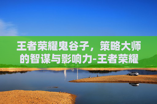 王者荣耀鬼谷子，策略大师的智谋与影响力-王者荣耀鬼谷子教学