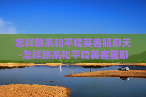 怎样联系和平精英客服聊天-怎样联系和平精英客服聊天记录 怎样联系和平精英客服聊天-怎样联系和平精英客服聊天记录