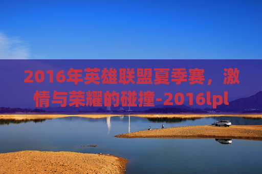 2016年英雄联盟夏季赛,激情与荣耀的碰撞-2016lpl夏季赛 2016年英雄联盟夏季赛,激情与荣耀的碰撞-2016lpl夏季赛