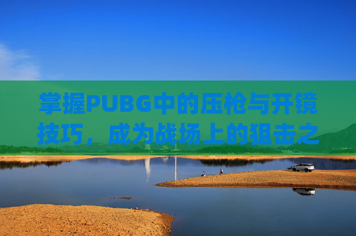 掌握PUBG中的压枪与开镜技巧,成为战场上的狙击之王-pubg压枪设置 掌握PUBG中的压枪与开镜技巧,成为战场上的狙击之王-pubg压枪设置