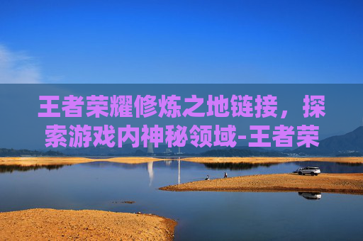 王者荣耀修炼之地链接，探索游戏内神秘领域-王者荣耀修炼之地链接怎么用
