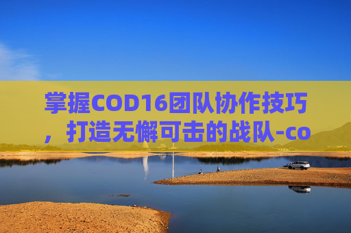 掌握COD16团队协作技巧,打造无懈可击的战队-cod16怎么和好友组队 掌握COD16团队协作技巧,打造无懈可击的战队-cod16怎么和好友组队