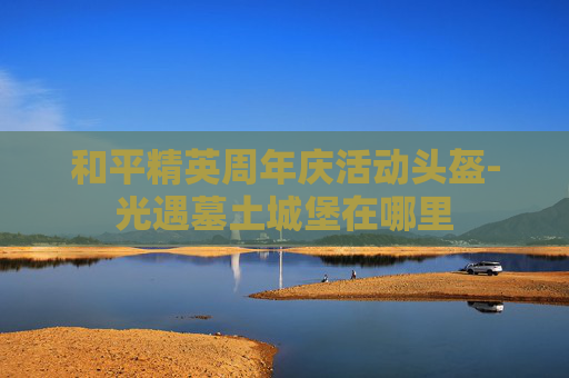 和平精英周年庆活动头盔-光遇墓土城堡在哪里