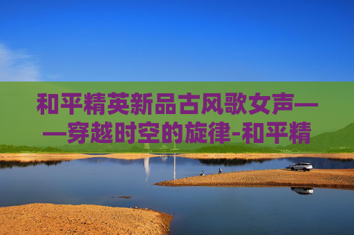 和平精英新品古风歌女声——穿越时空的旋律-和平精英女生歌曲 和平精英新品古风歌女声——穿越时空的旋律-和平精英女生歌曲