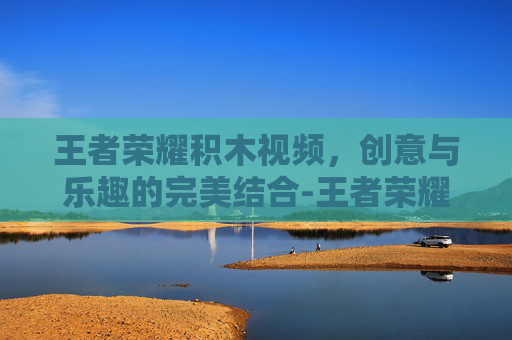王者荣耀积木视频,创意与乐趣的完美结合-王者荣耀的积木视频在哪里看 王者荣耀积木视频,创意与乐趣的完美结合-王者荣耀的积木视频在哪里看