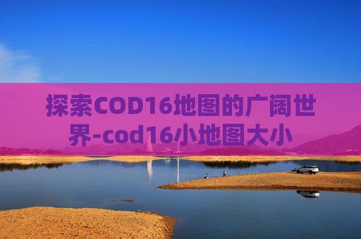 探索COD16地图的广阔世界-cod16小地图大小