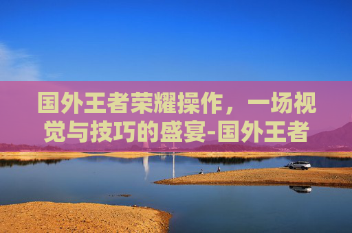 国外王者荣耀操作，一场视觉与技巧的盛宴-国外王者荣耀操作难度