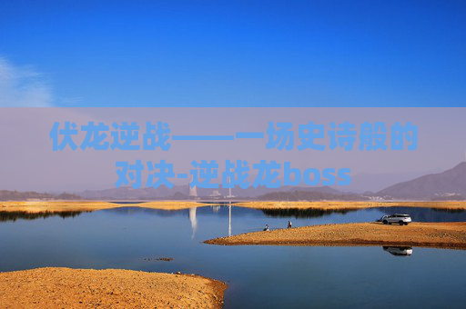 伏龙逆战——一场史诗般的对决-逆战龙boss 伏龙逆战——一场史诗般的对决-逆战龙boss