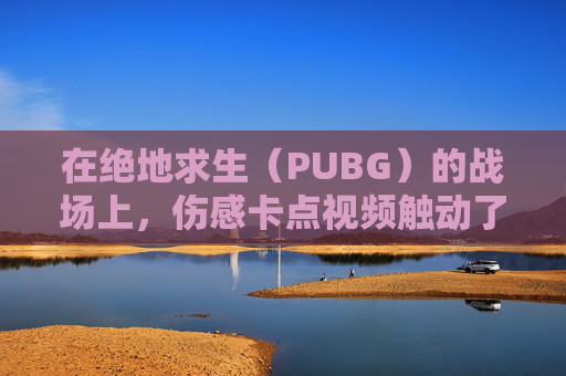 在绝地求生(PUBG)的战场上,伤感卡点视频触动了无数玩家的心-PUBG伤感视频 在绝地求生(PUBG)的战场上,伤感卡点视频触动了无数玩家的心-PUBG伤感视频