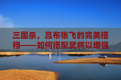 三国杀,吕布张飞的完美搭档——如何搭配武将以增强战斗力-三国杀吕布张飞搭配谁厉害 三国杀,吕布张飞的完美搭档——如何搭配武将以增强战斗力-三国杀吕布张飞搭配谁厉害