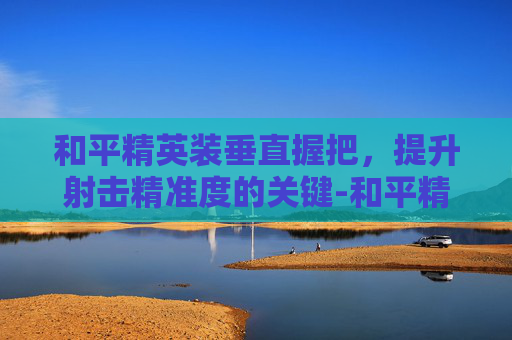 和平精英装垂直握把,提升射击精准度的关键-和平精英装垂直握把怎么用 和平精英装垂直握把,提升射击精准度的关键-和平精英装垂直握把怎么用