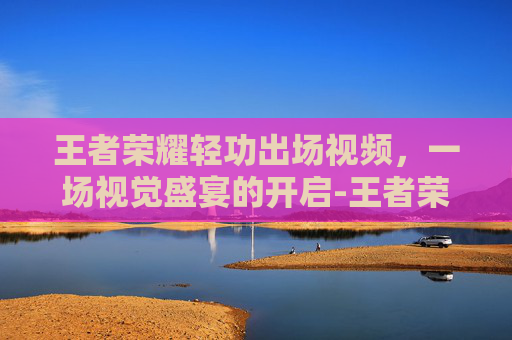 王者荣耀轻功出场视频,一场视觉盛宴的开启-王者荣耀轻功出场视频教学 王者荣耀轻功出场视频,一场视觉盛宴的开启-王者荣耀轻功出场视频教学