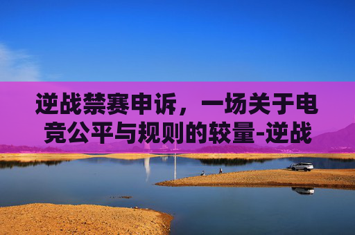 逆战禁赛申诉,一场关于电竞公平与规则的较量-逆战禁赛申诉怎么写 逆战禁赛申诉,一场关于电竞公平与规则的较量-逆战禁赛申诉怎么写
