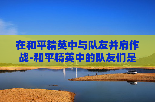 在和平精英中与队友并肩作战-和平精英中的队友们是什么