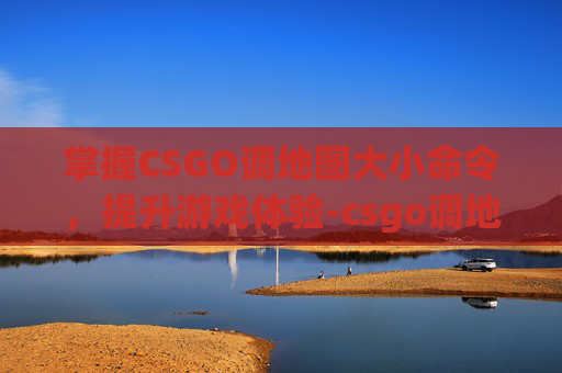 掌握CSGO调地图大小命令，提升游戏体验-csgo调地图大小命令是什么