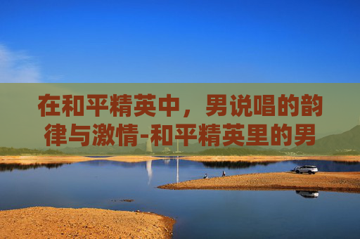 在和平精英中，男说唱的韵律与激情-和平精英里的男说唱歌手是谁