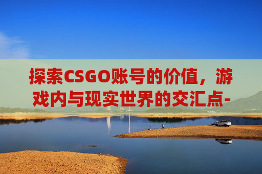 探索CSGO账号的价值，游戏内与现实世界的交汇点-csgo号多少钱